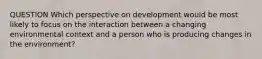 QUESTION Which perspective on development would be most likely to focus on the interaction between a changing environmental context and a person who is producing changes in the environment?