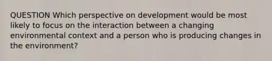 QUESTION Which perspective on development would be most likely to focus on the interaction between a changing environmental context and a person who is producing changes in the environment?