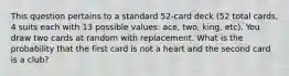 This question pertains to a standard 52-card deck (52 total cards, 4 suits each with 13 possible values: ace, two, king, etc). You draw two cards at random with replacement. What is the probability that the first card is not a heart and the second card is a club?