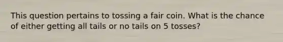 This question pertains to tossing a fair coin. What is the chance of either getting all tails or no tails on 5 tosses?