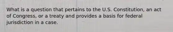 What is a question that pertains to the U.S. Constitution, an act of Congress, or a treaty and provides a basis for federal jurisdiction in a case.