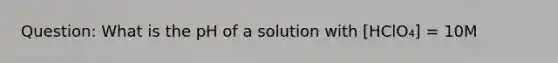 Question: What is the pH of a solution with [HClO₄] = 10M