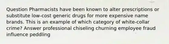 Question Pharmacists have been known to alter prescriptions or substitute low-cost generic drugs for more expensive name brands. This is an example of which category of white-collar crime? Answer professional chiseling churning employee fraud influence peddling