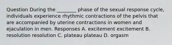 Question During the ________ phase of the sexual response cycle, individuals experience rhythmic contractions of the pelvis that are accompanied by uterine contractions in women and ejaculation in men. Responses A. excitement excitement B. resolution resolution C. plateau plateau D. orgasm