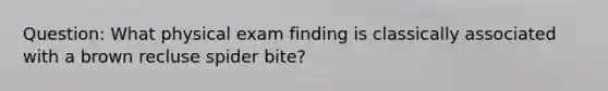 Question: What physical exam finding is classically associated with a brown recluse spider bite?