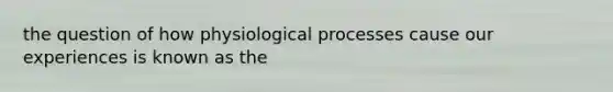 the question of how physiological processes cause our experiences is known as the