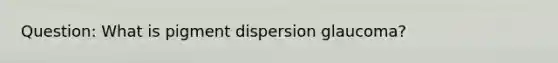 Question: What is pigment dispersion glaucoma?