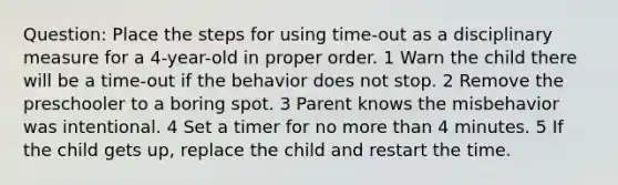 Question: Place the steps for using time-out as a disciplinary measure for a 4-year-old in proper order. 1 Warn the child there will be a time-out if the behavior does not stop. 2 Remove the preschooler to a boring spot. 3 Parent knows the misbehavior was intentional. 4 Set a timer for no more than 4 minutes. 5 If the child gets up, replace the child and restart the time.