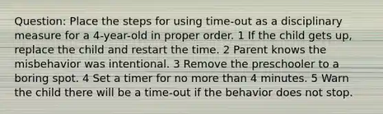 Question: Place the steps for using time-out as a disciplinary measure for a 4-year-old in proper order. 1 If the child gets up, replace the child and restart the time. 2 Parent knows the misbehavior was intentional. 3 Remove the preschooler to a boring spot. 4 Set a timer for no more than 4 minutes. 5 Warn the child there will be a time-out if the behavior does not stop.