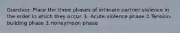 Question: Place the three phases of intimate partner violence in the order in which they occur. 1. Acute violence phase 2.Tension-building phase 3.Honeymoon phase