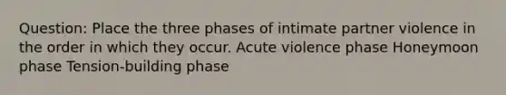 Question: Place the three phases of intimate partner violence in the order in which they occur. Acute violence phase Honeymoon phase Tension-building phase