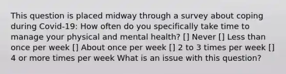 This question is placed midway through a survey about coping during Covid-19: How often do you specifically take time to manage your physical and mental health? [] Never [] <a href='https://www.questionai.com/knowledge/k7BtlYpAMX-less-than' class='anchor-knowledge'>less than</a> once per week [] About once per week [] 2 to 3 times per week [] 4 or more times per week What is an issue with this question?