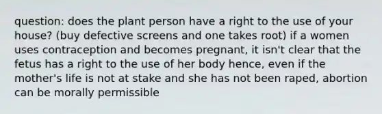 question: does the plant person have a right to the use of your house? (buy defective screens and one takes root) if a women uses contraception and becomes pregnant, it isn't clear that the fetus has a right to the use of her body hence, even if the mother's life is not at stake and she has not been raped, abortion can be morally permissible