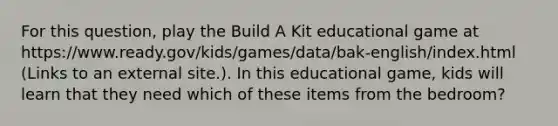 For this question, play the Build A Kit educational game at https://www.ready.gov/kids/games/data/bak-english/index.html (Links to an external site.). In this educational game, kids will learn that they need which of these items from the bedroom?