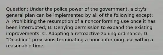 Question: Under the police power of the government, a city's general plan can be implemented by all of the following except: A: Prohibiting the resumption of a nonconforming use once it has been interrupted; B: Denying permission to expand the existing improvements; C: Adopting a retroactive zoning ordinance; D: "Deadline" provisions terminating a nonconforming use within a reasonable time.