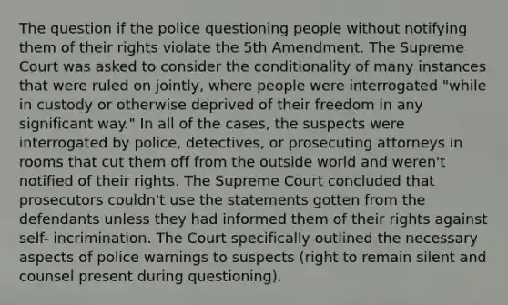 The question if the police questioning people without notifying them of their rights violate the 5th Amendment. The Supreme Court was asked to consider <a href='https://www.questionai.com/knowledge/kkQpDimdJH-the-conditional' class='anchor-knowledge'>the conditional</a>ity of many instances that were ruled on jointly, where people were interrogated "while in custody or otherwise deprived of their freedom in any significant way." In all of the cases, the suspects were interrogated by police, detectives, or prosecuting attorneys in rooms that cut them off from the outside world and weren't notified of their rights. The Supreme Court concluded that prosecutors couldn't use the statements gotten from the defendants unless they had informed them of their rights against self- incrimination. The Court specifically outlined the necessary aspects of police warnings to suspects (right to remain silent and counsel present during questioning).