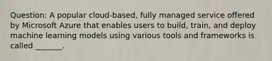 Question: A popular cloud-based, fully managed service offered by Microsoft Azure that enables users to build, train, and deploy machine learning models using various tools and frameworks is called _______.