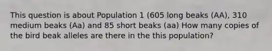 This question is about Population 1 (605 long beaks (AA), 310 medium beaks (Aa) and 85 short beaks (aa) How many copies of the bird beak alleles are there in the this population?