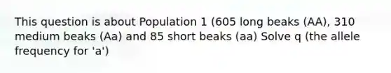 This question is about Population 1 (605 long beaks (AA), 310 medium beaks (Aa) and 85 short beaks (aa) Solve q (the allele frequency for 'a')