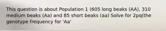 This question is about Population 1 (605 long beaks (AA), 310 medium beaks (Aa) and 85 short beaks (aa) Solve for 2pq(the genotype frequency for 'Aa'