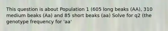 This question is about Population 1 (605 long beaks (AA), 310 medium beaks (Aa) and 85 short beaks (aa) Solve for q2 (the genotype frequency for 'aa'