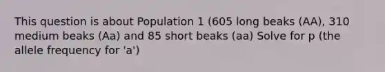 This question is about Population 1 (605 long beaks (AA), 310 medium beaks (Aa) and 85 short beaks (aa) Solve for p (the allele frequency for 'a')