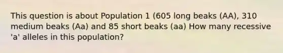 This question is about Population 1 (605 long beaks (AA), 310 medium beaks (Aa) and 85 short beaks (aa) How many recessive 'a' alleles in this population?