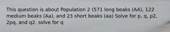 This question is about Population 2 (571 long beaks (AA), 122 medium beaks (Aa), and 23 short beaks (aa) Solve for p, q, p2, 2pq, and q2. solve for q