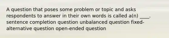 A question that poses some problem or topic and asks respondents to answer in their own words is called a(n) ____. sentence completion question unbalanced question fixed-alternative question open-ended question