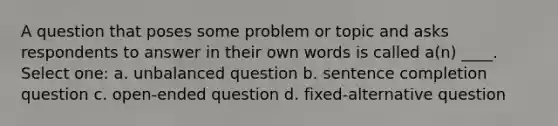 A question that poses some problem or topic and asks respondents to answer in their own words is called a(n) ____.​ Select one: a. ​unbalanced question b. ​sentence completion question c. ​open-ended question d. ​fixed-alternative question