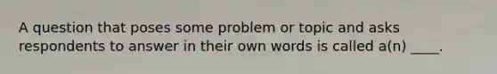 A question that poses some problem or topic and asks respondents to answer in their own words is called a(n) ____.