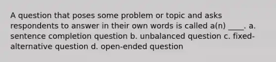 A question that poses some problem or topic and asks respondents to answer in their own words is called a(n) ____. a. sentence completion question b. unbalanced question c. fixed-alternative question d. open-ended question