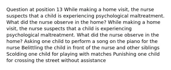 Question at position 13 While making a home visit, the nurse suspects that a child is experiencing psychological maltreatment. What did the nurse observe in the home? While making a home visit, the nurse suspects that a child is experiencing psychological maltreatment. What did the nurse observe in the home? Asking one child to perform a song on the piano for the nurse Belittling the child in front of the nurse and other siblings Scolding one child for playing with matches Punishing one child for crossing the street without assistance