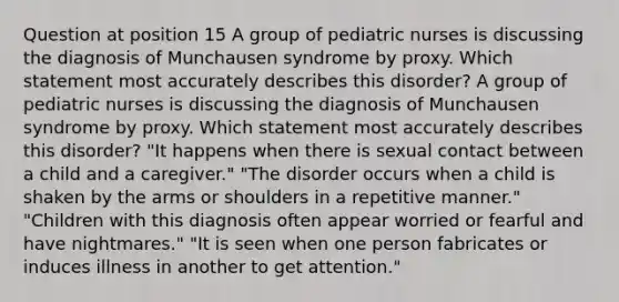 Question at position 15 A group of pediatric nurses is discussing the diagnosis of Munchausen syndrome by proxy. Which statement most accurately describes this disorder? A group of pediatric nurses is discussing the diagnosis of Munchausen syndrome by proxy. Which statement most accurately describes this disorder? "It happens when there is sexual contact between a child and a caregiver." "The disorder occurs when a child is shaken by the arms or shoulders in a repetitive manner." "Children with this diagnosis often appear worried or fearful and have nightmares." "It is seen when one person fabricates or induces illness in another to get attention."