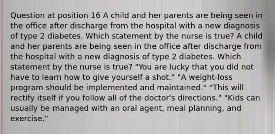 Question at position 16 A child and her parents are being seen in the office after discharge from the hospital with a new diagnosis of type 2 diabetes. Which statement by the nurse is true? A child and her parents are being seen in the office after discharge from the hospital with a new diagnosis of type 2 diabetes. Which statement by the nurse is true? "You are lucky that you did not have to learn how to give yourself a shot." "A weight-loss program should be implemented and maintained." "This will rectify itself if you follow all of the doctor's directions." "Kids can usually be managed with an oral agent, meal planning, and exercise."