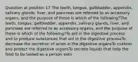 Question at position 17 The teeth, tongue, gallbladder, appendix, salivary glands, liver, and pancreas are referred to as accessory organs, and the purpose of these is which of the following?The teeth, tongue, gallbladder, appendix, salivary glands, liver, and pancreas are referred to as accessory organs, and the purpose of these is which of the following?To aid in the digestive process and to produce substances that aid in the digestive processTo decrease the secretion of acids in the digestive organsTo cushion and protect the digestive organsTo secrete liquids that help the food to be tasted as a person eats