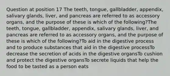 Question at position 17 The teeth, tongue, gallbladder, appendix, salivary glands, liver, and pancreas are referred to as accessory organs, and the purpose of these is which of the following?The teeth, tongue, gallbladder, appendix, salivary glands, liver, and pancreas are referred to as accessory organs, and the purpose of these is which of the following?To aid in the digestive process and to produce substances that aid in the digestive processTo decrease the secretion of acids in the digestive organsTo cushion and protect the digestive organsTo secrete liquids that help the food to be tasted as a person eats