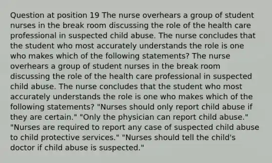 Question at position 19 The nurse overhears a group of student nurses in the break room discussing the role of the health care professional in suspected child abuse. The nurse concludes that the student who most accurately understands the role is one who makes which of the following statements? The nurse overhears a group of student nurses in the break room discussing the role of the health care professional in suspected child abuse. The nurse concludes that the student who most accurately understands the role is one who makes which of the following statements? "Nurses should only report child abuse if they are certain." "Only the physician can report child abuse." "Nurses are required to report any case of suspected child abuse to child protective services." "Nurses should tell the child's doctor if child abuse is suspected."