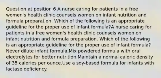 Question at position 6 A nurse caring for patients in a free women's health clinic counsels women on infant nutrition and formula preparation. Which of the following is an appropriate guideline for the proper use of infant formula?A nurse caring for patients in a free women's health clinic counsels women on infant nutrition and formula preparation. Which of the following is an appropriate guideline for the proper use of infant formula?Never dilute infant formula.Mix powdered formula with oral electrolytes for better nutrition.Maintain a normal caloric density of 35 calories per ounce.Use a soy-based formula for infants with lactase deficiency.