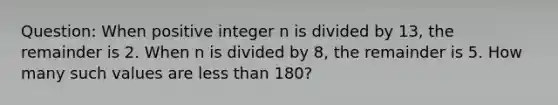 Question: When positive integer n is divided by 13, the remainder is 2. When n is divided by 8, the remainder is 5. How many such values are less than 180?