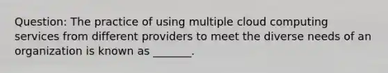 Question: The practice of using multiple cloud computing services from different providers to meet the diverse needs of an organization is known as _______.