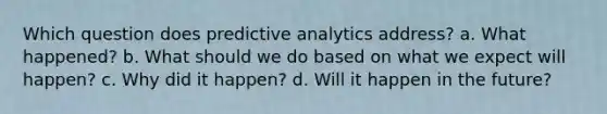 Which question does predictive analytics address? a. What happened? b. What should we do based on what we expect will happen? c. Why did it happen? d. Will it happen in the future?