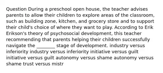 Question During a preschool open house, the teacher advises parents to allow their children to explore areas of the classroom, such as building zone, kitchen, and grocery store and to support their child's choice of where they want to play. According to Erik Erikson's theory of psychosocial development, this teacher recommending that parents helping their children successfully navigate the ________ stage of development. industry versus inferiority industry versus inferiority initiative versus guilt initiative versus guilt autonomy versus shame autonomy versus shame trust versus mistr