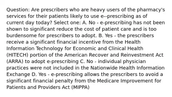 Question: Are prescribers who are heavy users of the pharmacy's services for their patients likely to use e-‐prescribing as of current day today? Select one: A. No - e-prescribing has not been shown to significant reduce the cost of patient care and is too burdensome for prescribers to adopt. B. Yes - the prescribers receive a significant financial incentive from the Health Information Technology for Economic and Clinical Health (HITECH) portion of the American Recover and Reinvestment Act (ARRA) to adopt e-prescribing C. No - individual physician practices were not included in the Nationwide Health Information Exchange D. Yes - e-prescribing allows the prescribers to avoid a significant financial penalty from the Medicare Improvement for Patients and Providers Act (MIPPA)