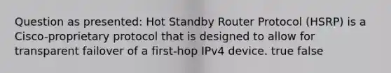 Question as presented: Hot Standby Router Protocol (HSRP) is a Cisco-proprietary protocol that is designed to allow for transparent failover of a first-hop IPv4 device. true false