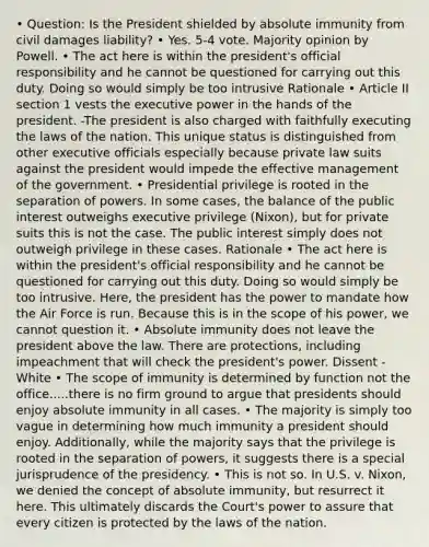 • Question: Is the President shielded by absolute immunity from civil damages liability? • Yes. 5-4 vote. Majority opinion by Powell. • The act here is within the president's official responsibility and he cannot be questioned for carrying out this duty. Doing so would simply be too intrusive Rationale • Article II section 1 vests the executive power in the hands of the president. -The president is also charged with faithfully executing the laws of the nation. This unique status is distinguished from other executive officials especially because private law suits against the president would impede the effective management of the government. • Presidential privilege is rooted in the separation of powers. In some cases, the balance of the public interest outweighs executive privilege (Nixon), but for private suits this is not the case. The public interest simply does not outweigh privilege in these cases. Rationale • The act here is within the president's official responsibility and he cannot be questioned for carrying out this duty. Doing so would simply be too intrusive. Here, the president has the power to mandate how the Air Force is run. Because this is in the scope of his power, we cannot question it. • Absolute immunity does not leave the president above the law. There are protections, including impeachment that will check the president's power. Dissent - White • The scope of immunity is determined by function not the office.....there is no firm ground to argue that presidents should enjoy absolute immunity in all cases. • The majority is simply too vague in determining how much immunity a president should enjoy. Additionally, while the majority says that the privilege is rooted in the separation of powers, it suggests there is a special jurisprudence of the presidency. • This is not so. In U.S. v. Nixon, we denied the concept of absolute immunity, but resurrect it here. This ultimately discards the Court's power to assure that every citizen is protected by the laws of the nation.