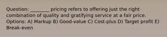 Question: ________ pricing refers to offering just the right combination of quality and gratifying service at a fair price. Options: A) Markup B) Good-value C) Cost-plus D) Target profit E) Break-even