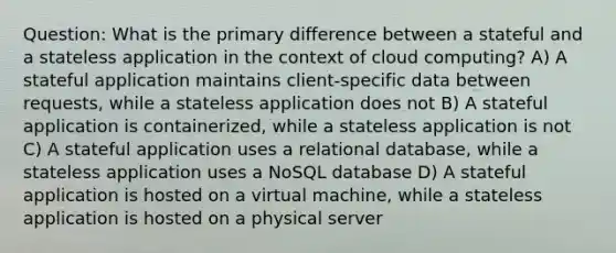 Question: What is the primary difference between a stateful and a stateless application in the context of cloud computing? A) A stateful application maintains client-specific data between requests, while a stateless application does not B) A stateful application is containerized, while a stateless application is not C) A stateful application uses a relational database, while a stateless application uses a NoSQL database D) A stateful application is hosted on a virtual machine, while a stateless application is hosted on a physical server