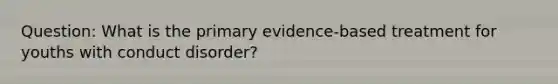 Question: What is the primary evidence-based treatment for youths with conduct disorder?