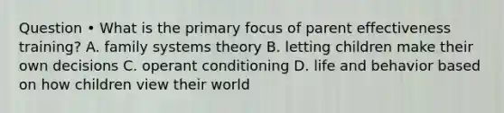 Question • What is the primary focus of parent effectiveness training? A. family systems theory B. letting children make their own decisions C. operant conditioning D. life and behavior based on how children view their world